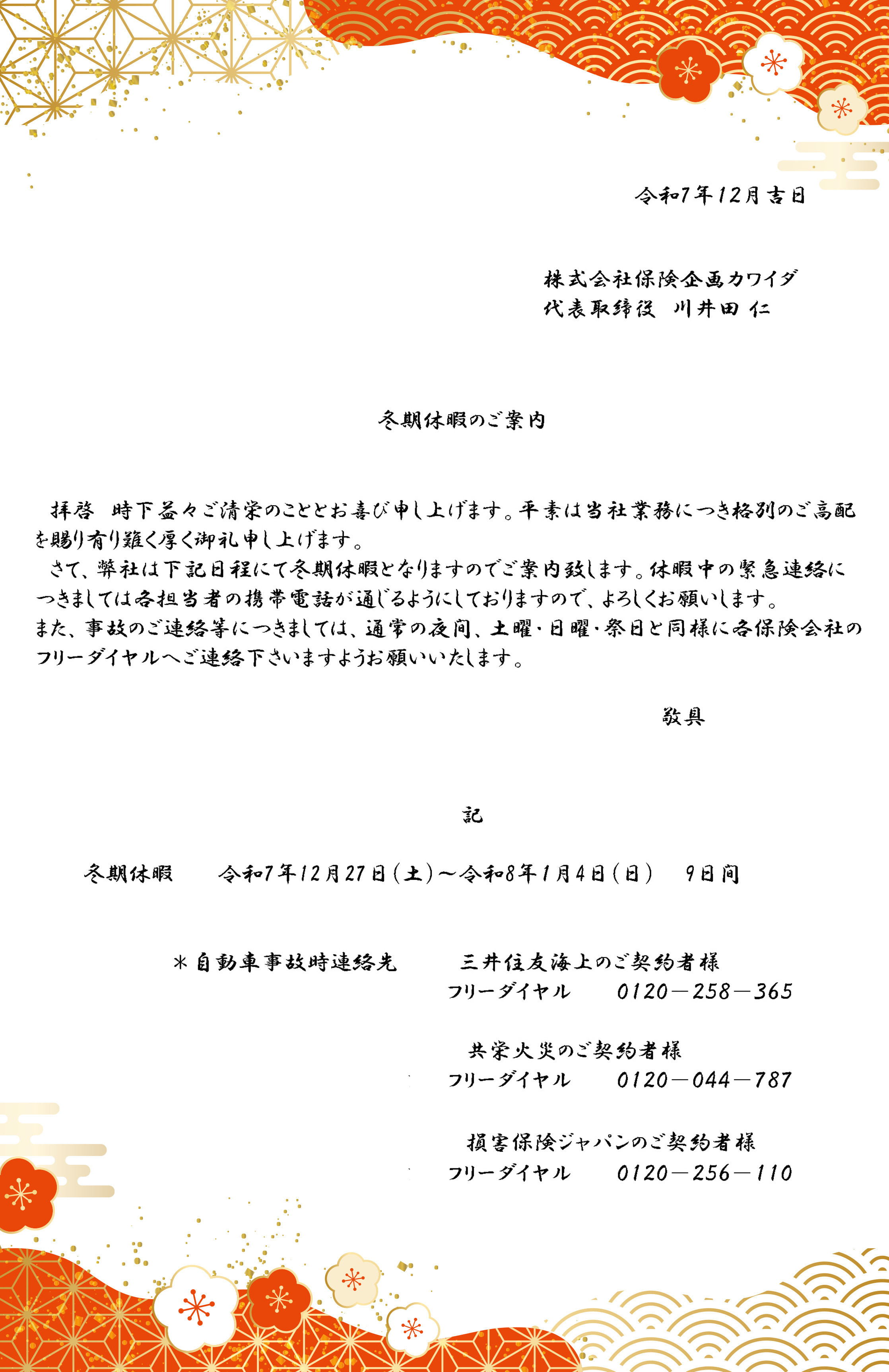 拝啓 時下益々ご清栄のこととお喜び申し上げます。平素は当社業務につき格別のご高配を賜り有り難く厚く御礼申し上げます。さて、弊社は下記日程にて冬期休暇となりますのでご案内致します。休暇中の緊急連絡につきましては各担当者の携帯電話が通じるようにしておりますので、よろしくお願いします。また、事故のご連絡等につきましては、通常の夜間、土曜・日曜・祭日と同様に各保険会社のフリーダイヤルへご連絡下さいますようお願いいたします。 敬具　冬期休暇 令和7年12月27日（土）～令和8年1月4日（日）9日間